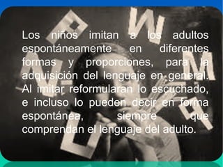 Los niños imitan a los adultos
espontáneamente en diferentes
formas y proporciones, para la
adquisición del lenguaje en general.
Al imitar reformularan lo escuchado,
e incluso lo pueden decir en forma
espontánea, siempre que
comprendan el lenguaje del adulto.
 