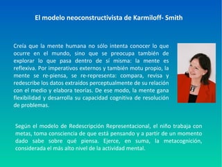 El modelo neoconstructivista de Karmiloff- Smith
Creía que la mente humana no sólo intenta conocer lo que
ocurre en el mundo, sino que se preocupa también de
explorar lo que pasa dentro de sí misma: la mente es
reflexiva. Por imperativos externos y también motu propio, la
mente se re-piensa, se re-representa: compara, revisa y
redescribe los datos extraídos perceptualmente de su relación
con el medio y elabora teorías. De ese modo, la mente gana
flexibilidad y desarrolla su capacidad cognitiva de resolución
de problemas.
Según el modelo de Redescripción Representacional, el niño trabaja con
metas, toma consciencia de que está pensando y a partir de un momento
dado sabe sobre qué piensa. Ejerce, en suma, la metacognición,
considerada el más alto nivel de la actividad mental.
 