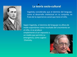●
La teoría socio-cultural
Vygotsky consideraba que el dominio del lenguaje,
como el desarrollo intelectual en su conjunto, es
fruto de la experiencia social que tiene el niño.
Según Vygotsky, el dominio del lenguaje no aflora de
modo espontáneo como resultado del crecimiento en
el niño, ni se produce
simplemente al ser expuesto a
un medio que permite su
emergencia, como sugiere
Chomsky.
 