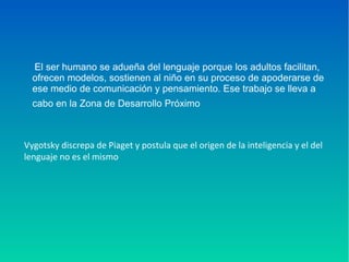 El ser humano se adueña del lenguaje porque los adultos facilitan,
ofrecen modelos, sostienen al niño en su proceso de apoderarse de
ese medio de comunicación y pensamiento. Ese trabajo se lleva a
cabo en la Zona de Desarrollo Próximo
Vygotsky discrepa de Piaget y postula que el origen de la inteligencia y el del
lenguaje no es el mismo
 