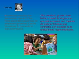 •Numerosos estudios han
demostrado que en L2 los
niños presentan secuencias de
adquisición próximas a las de
los nativos, lo que avala la
tesis chomskiana.
Chomsky
•Son creativos, ya que no se
limitan a repetir la lengua a la
que está expuesto, son capaces
de elaborar hipótesis que
contrastan con los datos de la
realidad para luego modificarla.
 