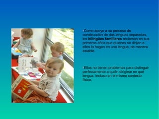 •Como apoyo a su proceso de
construcción de dos lenguas separadas,
los bilingües familiares reclaman en sus
primeros años que quienes se dirijan a
ellos lo hagan en una lengua, de manera
estable.
•Ellos no tienen problemas para distinguir
perfectamente a quién dirigirse en qué
lengua, incluso en el mismo contexto
físico.
 