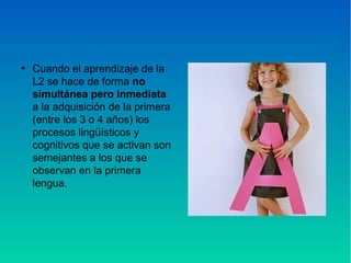 ●
Cuando el aprendizaje de la
L2 se hace de forma no
simultánea pero inmediata
a la adquisición de la primera
(entre los 3 o 4 años) los
procesos lingüísticos y
cognitivos que se activan son
semejantes a los que se
observan en la primera
lengua.
 