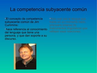 La competencia subyacente común
•El concepto de competencia
subyacente común de Jim
Cummins:
•hace referencia al conocimiento
del lenguaje que tiene una
persona, y que dan soporte a su
discurso.
•Sea cual sea la lengua que
hable en un momento dado,
precisará dotarse de
instrumentos lingüísticos que
reflejen esas relaciones.
 