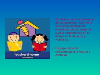 ● En relación a la transferencia
de conocimiento, Cummins
formuló la hipótesis de
interdependencia, según la
cual la competencia en L1
influye en la de la L2 y
viceversa.
● En especial en la
relacionadas a la lectura y
escritura.
 