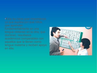 •Esta ley tiene gran importancia
ya que explica por qué niños
que aprenden
fundamentalmente en una
lengua obtienen en la otra, que
dominan, resultados
académicos comparables con
aquellos que la tienen como
lengua materna y reciben apoyo
en ella.
 