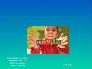 ●
Se sabe que cuanto mayor haya sido el éxito en el aprendizaje de
una L2, más fácil resulta el aprendizaje de la siguiente o las
siguientes.
Giosa, Ma de los Ángeles
Gomensoro, Ma. Laura
Martinez, Virginia
Olivera, Verónica Año: 2010
 