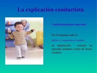 La explicación conductista
Condicionamiento operante
En el lenguaje todo es
hábito y respuesta al medio,
su adquisición consiste en
aprender palabras a base de imitar
modelos.
 