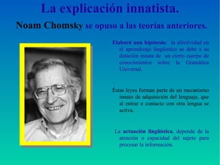La explicación innatista.
Noam Chomsky se opuso a las teorías anteriores.
Elaboró una hipótesis: la afectividad en
el aprendizaje lingüístico se debe a su
dotación innata de un cierto cuerpo de
conocimientos sobre la Gramática
Universal.
Éstas leyes forman parte de un mecanismo
innato de adquisición del lenguaje, que
al entrar e contacto con otra lengua se
activa.
La actuación lingüística, depende de la
atención o capacidad del sujeto para
procesar la información.
 