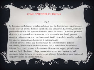 COMO APRENDER UN IDIOMASi deseamos ser bilingües e inclusive, hablar más de dos idiomas; en principio, es básico tener un amplio dominio del idioma que utilizamos. La lectura, escritura y pronunciación son tres aspectos básicos a tomar en cuenta. De los dos primeros depende obtener excelentes resultados en la pronunciación. Para lograr ese objetivo, es importante tener un buen dominio del vocabulario, estudiar también los aspectos gramaticales, la sintaxis, la ortografía, etc.Es decir, diversos temas que muchas veces no son importantes para los estudiantes, menos aún si los relacionamos con el aprendizaje de un nuevo idioma. Pero, como vemos, si dominamos bien nuestra lengua, aprender otra será más fácil. El esfuerzo y la perseverancia son dos aspectos que en todo momento deben tomarse en cuenta. Desde el inicio de las clases, hasta cuando el respectivo curso de idiomas termine.
