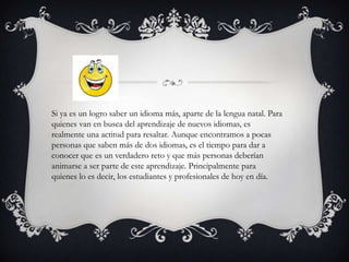 Si ya es un logro saber un idioma más, aparte de la lengua natal. Para quienes van en busca del aprendizaje de nuevos idiomas, es realmente una actitud para resaltar. Aunque encontramos a pocas personas que saben más de dos idiomas, es el tiempo para dar a conocer que es un verdadero reto y que más personas deberían animarse a ser parte de este aprendizaje. Principalmente para quienes lo es decir, los estudiantes y profesionales de hoy en día.