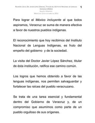 REUNIÓN CON EL DR. JAVIER LÓPEZ SÁNCHEZ, TITULAR DEL INSTITUTO NACIONAL DE LENGUAS
INDÍGENAS (INALI)
XALAPA, VERACRUZ.
MIÉRCOLES 23 DE OCTUBRE DE 2013
Para lograr el México incluyente al que todos
aspiramos, Veracruz se suma de manera efectiva
a favor de nuestros pueblos indígenas.
El reconocimiento que hoy recibimos del Instituto
Nacional de Lenguas Indígenas, es fruto del
empeño del gobierno y de la sociedad.
La visita del Doctor Javier López Sánchez, titular
de ésta institución, ratifica ese camino común.
Los logros que hemos obtenido a favor de las
lenguas indígenas, nos permiten salvaguardar y
fortalecer las raíces del pueblo veracruzano.
Se trata de una tarea esencial y fundamental
dentro del Gobierno de Veracruz y, de un
compromiso que asumimos como parte de un
pueblo orgulloso de sus orígenes.
1
 