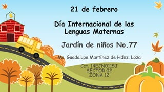21 de febrero
Día Internacional de las
Lenguas Maternas

Jardín de niños No.77
Ma. Guadalupe Martínez de Hdez. Loza

Cct. 14EJN0115J
SECTOR 02
ZONA 12

 