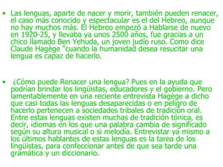• Las lenguas, aparte de nacer y morir, también pueden renacer,
  el caso más conocido y espectacular es el del Hebreo, aunque
  no hay muchos más. El Hebreo empezó a Hablarse de nuevo
  en 1920-25, y llevaba ya unos 2500 años, fue gracias a un
  chico llamado Ben Yehuda, un joven judío ruso. Como dice
  Claude Hagège “cuando la humanidad desea resucitar una
  lengua es capaz de hacerlo.


• ¿Cómo puede Renacer una lengua? Pues en la ayuda que
  podrían brindar los lingüistas, educadores y el gobierno. Pero
  lamentablemente en una reciente entrevista Hagège a dicho
  que casi todas las lenguas desaparecidas o en peligro de
  hacerlo pertenecen a sociedades tribales de tradición oral.
  Entre estas lenguas existen muchas de tradición tónica, es
  decir, idiomas en los que una palabra cambia de significado
  según su altura musical o si melodía. Entrevistar ya mismo a
  los últimos hablantes de estas lenguas es la tarea de los
  lingüistas, para confeccionar antes de que sea tarde una
  gramática y un diccionario.
 