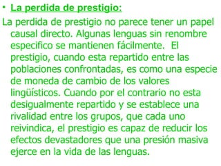• La perdida de prestigio:
La perdida de prestigio no parece tener un papel
  causal directo. Algunas lenguas sin renombre
  especifico se mantienen fácilmente. El
  prestigio, cuando esta repartido entre las
  poblaciones confrontadas, es como una especie
  de moneda de cambio de los valores
  lingüísticos. Cuando por el contrario no esta
  desigualmente repartido y se establece una
  rivalidad entre los grupos, que cada uno
  reivindica, el prestigio es capaz de reducir los
  efectos devastadores que una presión masiva
  ejerce en la vida de las lenguas.
 