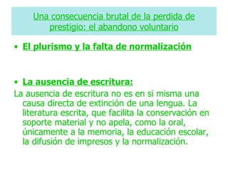 Una consecuencia brutal de la perdida de
        prestigio: el abandono voluntario

• El plurismo y la falta de normalización


• La ausencia de escritura:
La ausencia de escritura no es en si misma una
  causa directa de extinción de una lengua. La
  literatura escrita, que facilita la conservación en
  soporte material y no apela, como la oral,
  únicamente a la memoria, la educación escolar,
  la difusión de impresos y la normalización.
 