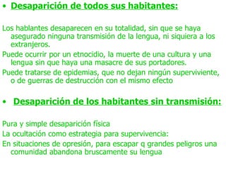 • Desaparición de todos sus habitantes:

Los hablantes desaparecen en su totalidad, sin que se haya
  asegurado ninguna transmisión de la lengua, ni siquiera a los
  extranjeros.
Puede ocurrir por un etnocidio, la muerte de una cultura y una
  lengua sin que haya una masacre de sus portadores.
Puede tratarse de epidemias, que no dejan ningún superviviente,
  o de guerras de destrucción con el mismo efecto

• Desaparición de los habitantes sin transmisión:

Pura y simple desaparición física
La ocultación como estrategia para supervivencia:
En situaciones de opresión, para escapar q grandes peligros una
  comunidad abandona bruscamente su lengua
 