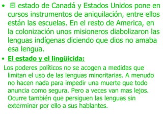 • El estado de Canadá y Estados Unidos pone en
  cursos instrumentos de aniquilación, entre ellos
  están las escuelas. En el resto de America, en
  la colonización unos misioneros diabolizaron las
  lenguas indígenas diciendo que dios no amaba
  esa lengua.
• El estado y el lingüicida:
 Los poderes políticos no se acogen a medidas que
  limitan el uso de las lenguas minoritarias. A menudo
  no hacen nada para impedir una muerte que todo
  anuncia como segura. Pero a veces van mas lejos.
  Ocurre también que persiguen las lenguas sin
  exterminar por ello a sus hablantes.
 