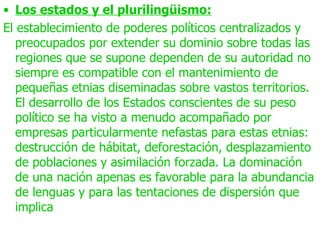 • Los estados y el plurilingüismo:
El establecimiento de poderes políticos centralizados y
   preocupados por extender su dominio sobre todas las
   regiones que se supone dependen de su autoridad no
   siempre es compatible con el mantenimiento de
   pequeñas etnias diseminadas sobre vastos territorios.
   El desarrollo de los Estados conscientes de su peso
   político se ha visto a menudo acompañado por
   empresas particularmente nefastas para estas etnias:
   destrucción de hábitat, deforestación, desplazamiento
   de poblaciones y asimilación forzada. La dominación
   de una nación apenas es favorable para la abundancia
   de lenguas y para las tentaciones de dispersión que
   implica
 