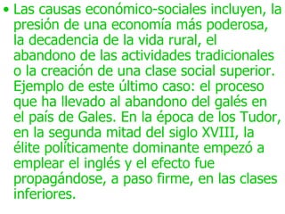 • Las causas económico-sociales incluyen, la
  presión de una economía más poderosa,
  la decadencia de la vida rural, el
  abandono de las actividades tradicionales
  o la creación de una clase social superior.
  Ejemplo de este último caso: el proceso
  que ha llevado al abandono del galés en
  el país de Gales. En la época de los Tudor,
  en la segunda mitad del siglo XVIII, la
  élite políticamente dominante empezó a
  emplear el inglés y el efecto fue
  propagándose, a paso firme, en las clases
  inferiores.
 