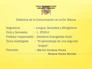 Didáctica de la Comunicación en la Ed. Básica
Asignatura                  :  Lengua, Sociedad y Bilingüismo
Ciclo y Semestre        : I,  2010-II
Profesor responsable :  Desiderio Evangelista Huari
Tema investigado        :  “El aprendizaje de una segunda    
                                          lengua”
Ponentes                      :  Marilin Cordova Flores
Roxana Hoces Montes
                                    
FACULTAD DE EDUCACIÓN
UNIDAD DE POSGRADO
 