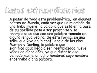 A pesar de toda esta problemática, en algunas
partes de Mundo, cada vez que un miembro de
una tribu muere, la palabra que está en la base
de su apellido pasa a ser proscrita y se
reemplaza su uso con una palabra tomada de
alguna lengua vecina. De esta forma, en una
tribu que vive en la confluencia de los ríos
Murray y Darling, la palabra que
significa agua llegó a ser reemplazada nueve
veces en cinco años, ya que durante ese
periodo murieron ocho hombres cuyo nombre
encerraba dicha palabra. 
 