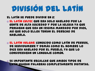 El latín se puede dividir en 2:
☺ El latín Culto: que era solo hablado por la
  gente de alta sociedad y por la iglesia ya que
  pensaban que era un idioma mandado por dios,
  así que solo ellos tenían el derecho de
  hablarla.

☺   El latín vulgar: conocido como latín de perros,
    de servidumbre y demás como el nombre lo
    dice era hablado por el pueblo, ya que lo
    consideraban un lenguaje común.

☺   Es importante recalcar que ambos tipos de
    latín usaban palabras completamente distintas.
 