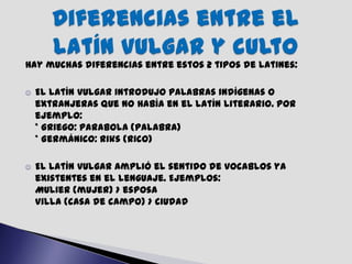 Hay muchas diferencias entre estos 2 tipos de latines:

   El latín vulgar introdujo palabras indígenas o
    extranjeras que no había en el latín literario. Por
    ejemplo:
    * Griego: parabola (palabra)
    * Germánico: riks (rico)

   El latín vulgar amplió el sentido de vocablos ya
    existentes en el lenguaje. Ejemplos:
    Mulier (mujer) > esposa
    Villa (casa de campo) > ciudad
 