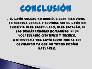    El latín vulgar no murió, siguen bien vivos
    en nuestra lengua y cultura. Sin el latín no
    existiría ni el castellano, ni el catalán, ni
         las demás lenguas románicas, ni un
          vocabulario científico y técnico.
      A diferencia del latín culto que se fue
         olvidando ya que no todos podían
                      hablarlo.
 