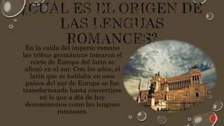 En la caída del imperio romano
las tribus germánicos tomaron el
norte de Europa del latín se
afiozó en el sur. Con los años, el
latín que se hablaba en esos
países del sur de Europa se fue
transformando hasta convertirse
en lo que a día de hoy
denominamos como las lenguas
romances.
 