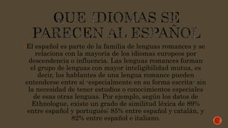 El español es parte de la familia de lenguas romances y se
relaciona con la mayoría de los idiomas europeos por
descendencia o influencia. Las lenguas romances forman
el grupo de lenguas con mayor inteligibilidad mutua, es
decir, los hablantes de una lengua romance pueden
entenderse entre sí -especialmente en su forma escrita- sin
la necesidad de tener estudios o conocimientos especiales
de esas otras lenguas. Por ejemplo, según los datos de
Ethnologue, existe un grado de similitud léxica de 89%
entre español y portugués; 85% entre español y catalán, y
82% entre español e italiano.
 