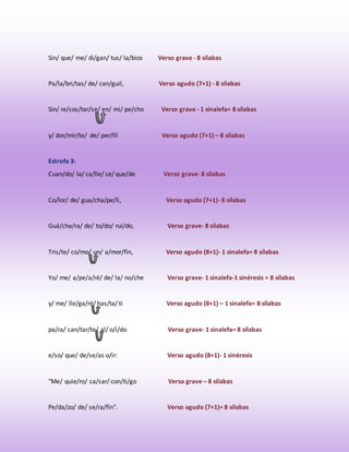 Sin/ que/ me/ di/gan/ tus/ la/bios Verso grave - 8 sílabas 
Pa/la/bri/tas/ de/ can/guil, Verso agudo (7+1) - 8 sílabas 
Sin/ re/cos/tar/se/ en/ mi/ pe/cho Verso grave - 1 sinalefa= 8 sílabas 
y/ dor/mir/te/ de/ per/fil Verso agudo (7+1) – 8 sílabas 
Estrofa 3: 
Cuan/do/ la/ ca/lle/ se/ que/de Verso grave- 8 sílabas 
Co/lor/ de/ gua/cha/pe/lí, Verso agudo (7+1)- 8 sílabas 
Guá/cha/ra/ de/ to/do/ rui/do, Verso grave- 8 sílabas 
Tris/te/ co/mo/ un/ a/mor/fín, Verso agudo (8+1)- 1 sinalefa= 8 sílabas 
Yo/ me/ a/pe/a/ré/ de/ la/ no/che Verso grave- 1 sinalefa-1 sinéresis = 8 sílabas 
y/ me/ lle/ga/ré/ has/ta/ ti Verso agudo (8+1) – 1 sinalefa= 8 sílabas 
pa/ra/ can/tar/te/ al/ o/í/do Verso grave- 1 sinalefa= 8 sílabas 
e/so/ que/ de/se/as o/ír: Verso agudo (8+1)- 1 sinéresis 
"Me/ quie/ro/ ca/sar/ con/ti/go Verso grave – 8 sílabas 
Pe/da/zo/ de/ se/ra/fín". Verso agudo (7+1)= 8 sílabas 
 