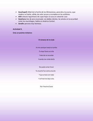 Guachapelí: Árbol de la familia de las Mimosáceas, parecido a la acacia, cuya 
madera es fuerte, sólida, de color oscuro y se emplea en los astilleros. 
 Añil: arbusto leguminoso de cuyas hojas se saca un colorante azul. 
 Guáchara: Ave de pico encorvado con dobles dientes. Se orienta en la oscuridad 
como los murciélagos; habita en América Central. 
 Serafín: persona muy hermosa. 
Actividad 3: 
Crea un poema romance: 
El romance de la viuda 
Yo me acerque hasta tu tumba 
Te deje flores en ella 
Trate de no recordar 
Cuando me creías bella 
No pude evitar llorar 
Tu muerte fue como una ola 
Y que arrasó con todo 
Y al final me dejo sola. 
Por: Paulina Costa 
