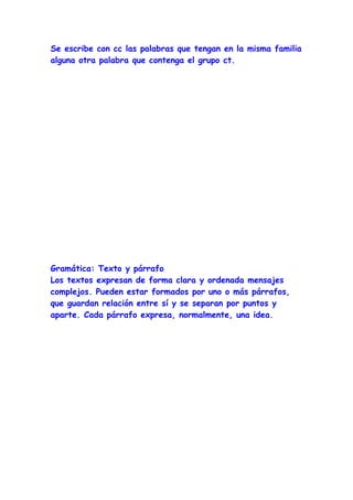 Se escribe con cc las palabras que tengan en la misma familia
alguna otra palabra que contenga el grupo ct.




Gramática: Texto y párrafo
Los textos expresan de forma clara y ordenada mensajes
complejos. Pueden estar formados por uno o más párrafos,
que guardan relación entre sí y se separan por puntos y
aparte. Cada párrafo expresa, normalmente, una idea.
 