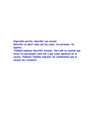 Expresión escrita: describir una escena
Describir es decir como son las cosas, las personas, los
lugares…
También podemos describir escenas. Para ello se cuentan que
hacen los personajes como son y que cosas aparecen en la
escena. Podemos también expresar los sentimientos que la
escena nos transmite.
 