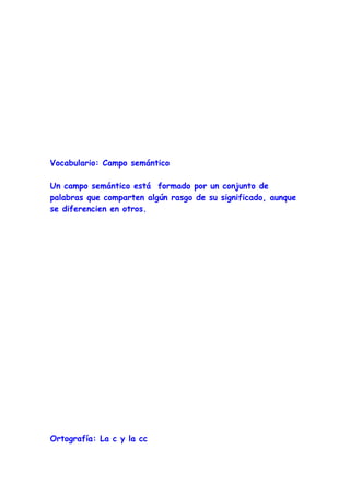 Vocabulario: Campo semántico

Un campo semántico está formado por un conjunto de
palabras que comparten algún rasgo de su significado, aunque
se diferencien en otros.




Ortografía: La c y la cc
 