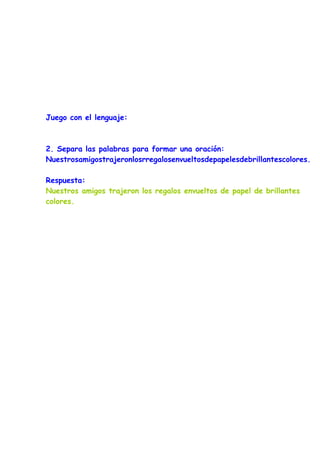 Juego con el lenguaje:



2. Separa las palabras para formar una oración:
Nuestrosamigostrajeronlosrregalosenvueltosdepapelesdebrillantescolores.

Respuesta:
Nuestros amigos trajeron los regalos envueltos de papel de brillantes
colores.
 