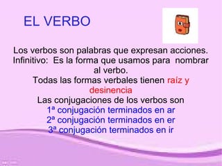 EL VERBO
Los verbos son palabras que expresan acciones.
Infinitivo: Es la forma que usamos para nombrar
al verbo.
Todas las formas verbales tienen raíz y
desinencia
Las conjugaciones de los verbos son
1ª conjugación terminados en ar
2ª conjugación terminados en er
3ª conjugación terminados en ir