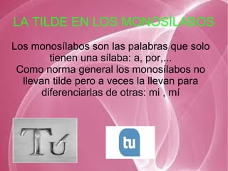 LA TILDE EN LOS MONOSÍLABOS
Los monosílabos son las palabras que solo
tienen una sílaba: a, por,...
Como norma general los monosílabos no
llevan tilde pero a veces la llevan para
diferenciarlas de otras: mi , mí