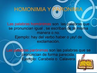 HOMONIMIA Y PARONIMIA
Las palabras homónimas son las palabras que
se pronuncian igual , se escriban de la misma
manera o no.
Ejemplo: hay del verbo haber o ¡ay! de
exclamación.
Las palabras parónimas son las palabras que se
pronuncian de forma parecida.
Ejemplo: Carabela o Calavera