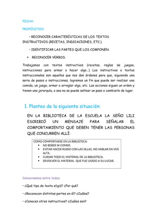 FECHA:
PROPÓSITOS:
• RECONOCER CARACTERÍSTICAS DE LOS TEXTOS
INSTRUCTIVOS (RECETAS, INDICACIONES, ETC.).
• IDENTIFICAR LAS PARTES QUE LOS COMPONEN.
 RECONOCER VERBOS.
Trabajamos con textos instructivos (recetas, reglas de juegos,
instrucciones para armar o hacer algo…) Los instructivos o textos
instruccionales son aquellos que nos dan órdenes para que, siguiendo una
serie de pasos o instrucciones, logremos un fin que puede ser realizar una
comida, un juego, armar o arreglar algo, etc. Las acciones siguen un orden y
tienen una jerarquía, o sea no se puede saltear un paso o cambiarlo de lugar.
1. Planteo de la siguiente situación:
EN LA BIBLIOTECA DE LA ESCUELA LA SEÑO LILI
ESCRIBIÓ UN MENSAJE PARA SEÑALAR EL
COMPORTAMIENTO QUE DEBEN TENER LAS PERSONAS
QUE CONCURREN ALLÍ:
COMO COMPORTARSE EN LA BIBLIOTECA:
 NO BEBER NI COMER.
 EVITAR HACER RUIDO CON LAS SILLAS, NO HABLAR EN VOS
ALTA.
 CUIDAR TODO EL MATERIAL DE LA BIBLIOTECA.
 DEVOLVER EL MATERIAL QUE FUE USADO A SU LUGAR.
Conversamos entre todos.
• ¿Qué tipo de texto eligió? ¿Por qué?
• ¿Reconocen distintas partes en él? ¿Cuáles?
• ¿Conocen otros instructivos? ¿Cuáles son?
 