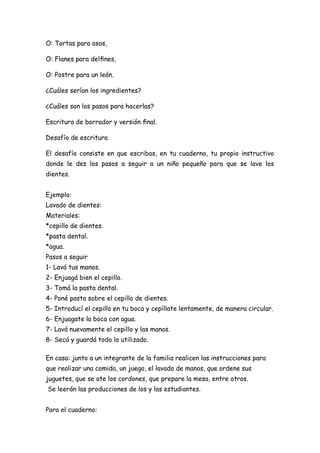 O: Tortas para osos,
O: Flanes para delﬁnes,
O: Postre para un león.
¿Cuáles serían los ingredientes?
¿Cuáles son los pasos para hacerlas?
Escritura de borrador y versión ﬁnal.
Desafío de escritura
El desafío consiste en que escribas, en tu cuaderno, tu propio instructivo
donde le des los pasos a seguir a un niño pequeño para que se lave los
dientes.
Ejemplo:
Lavado de dientes:
Materiales:
*cepillo de dientes.
*pasta dental.
*agua.
Pasos a seguir
1- Lavá tus manos.
2- Enjuagá bien el cepillo.
3- Tomá la pasta dental.
4- Poné pasta sobre el cepillo de dientes.
5- Introducí el cepillo en tu boca y cepíllate lentamente, de manera circular.
6- Enjuagate la boca con agua.
7- Lavá nuevamente el cepillo y las manos.
8- Secá y guardá todo lo utilizado.
En casa: junto a un integrante de la familia realicen las instrucciones para
que realizar una comida, un juego, el lavado de manos, que ordene sus
juguetes, que se ate los cordones, que prepare la mesa, entre otros.
Se leerán las producciones de los y las estudiantes.
Para el cuaderno:
 