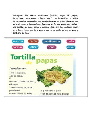 Trabajamos con textos instructivos (recetas, reglas de juegos,
instrucciones para armar o hacer algo…) Los instructivos o textos
instruccionales son aquellos que nos dan órdenes para que, siguiendo una
serie de pasos o instrucciones, logremos un fin que puede ser realizar
una comida, un juego, armar o arreglar algo, etc. Las acciones siguen
un orden y tienen una jerarquía, o sea no se puede saltear un paso o
cambiarlo de lugar.
 