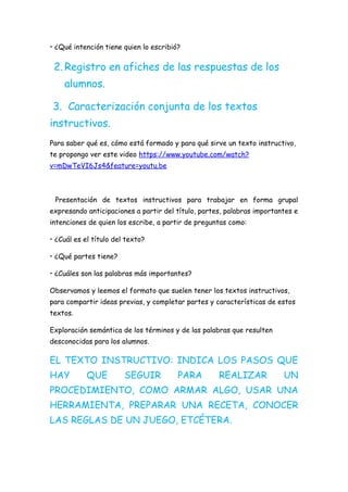 • ¿Qué intención tiene quien lo escribió?
2.Registro en afiches de las respuestas de los
alumnos.
3. Caracterización conjunta de los textos
instructivos.
Para saber qué es, cómo está formado y para qué sirve un texto instructivo,
te propongo ver este video https://www.youtube.com/watch?
v=mDwTeVI6Js4&feature=youtu.be
Presentación de textos instructivos para trabajar en forma grupal
expresando anticipaciones a partir del título, partes, palabras importantes e
intenciones de quien los escribe, a partir de preguntas como:
• ¿Cuál es el título del texto?
• ¿Qué partes tiene?
• ¿Cuáles son las palabras más importantes?
Observamos y leemos el formato que suelen tener los textos instructivos,
para compartir ideas previas, y completar partes y características de estos
textos.
Exploración semántica de los términos y de las palabras que resulten
desconocidas para los alumnos.
EL TEXTO INSTRUCTIVO: INDICA LOS PASOS QUE
HAY QUE SEGUIR PARA REALIZAR UN
PROCEDIMIENTO, COMO ARMAR ALGO, USAR UNA
HERRAMIENTA, PREPARAR UNA RECETA, CONOCER
LAS REGLAS DE UN JUEGO, ETCÉTERA.
 