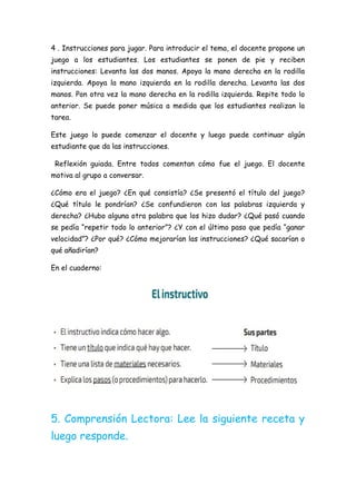 4 . Instrucciones para jugar. Para introducir el tema, el docente propone un
juego a los estudiantes. Los estudiantes se ponen de pie y reciben
instrucciones: Levanta las dos manos. Apoya la mano derecha en la rodilla
izquierda. Apoya la mano izquierda en la rodilla derecha. Levanta las dos
manos. Pon otra vez la mano derecha en la rodilla izquierda. Repite todo lo
anterior. Se puede poner música a medida que los estudiantes realizan la
tarea.
Este juego lo puede comenzar el docente y luego puede continuar algún
estudiante que da las instrucciones.
Reflexión guiada. Entre todos comentan cómo fue el juego. El docente
motiva al grupo a conversar.
¿Cómo era el juego? ¿En qué consistía? ¿Se presentó el título del juego?
¿Qué título le pondrían? ¿Se confundieron con las palabras izquierda y
derecha? ¿Hubo alguna otra palabra que los hizo dudar? ¿Qué pasó cuando
se pedía “repetir todo lo anterior”? ¿Y con el último paso que pedía “ganar
velocidad”? ¿Por qué? ¿Cómo mejorarían las instrucciones? ¿Qué sacarían o
qué añadirían?
En el cuaderno:
5. Comprensión Lectora: Lee la siguiente receta y
luego responde.
 