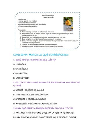 CONSIGNA: MARCA LO QUE CORRESPONDA:
1.- ¿QUÉ TIPO DE TEXTO ES EL QUE LEÍSTE?
A. UN POEMA
B. UNA FÁBULA
C. UNA RECETA
D. UNA NOTICIA
2.- EL TEXTO HELADO DE MANGO FUE ESCRITO PARA ALGUIEN QUE
QUIERE.
A. VENDER HELADOS DE MANGO
B. INVESTIGAR ACERCA DEL MANGO
C. APRENDER A SEMBRAR MANGOS
D. APRENDER A PREPARAR HELADO DE MANGO
3. ¿PARA QUÉ SIRVE LA IMAGEN QUE ESTÁ JUNTO AL TEXTO?
A. PARA MOSTRARNOS COMO QUEDARÁ LA RECETA TERMINADA
B. PARA INDICARNOS LOS INGREDIENTES QUE DEBEMOS OCUPAR.
 