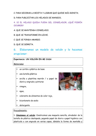 C. PARA DECORAR LA RECETA Y LOGRAR QUE QUEDE MÁS BONITA.
D. PARA PUBLICITAR LOS HELADOS DE MANGOS.
4. SI EL HELADO QUEDA FUERA DEL CONGELADOR, ¿QUÉ PODRÍA
OCURRIR?
A. QUE SE MANTENGA CONGELADO.
B. QUE SE TRANSFORME EN LECHE.
C. QUE SE PONGA AMARGO.
D. QUE SE DERRITA.
6. Elaboramos un modelo de volcán y lo hacemos
erupcionar:
Experiencia: UN VOLCÁN EN MI CASA
Materiales:
 un cartón o plástico de base
 una botella plástica
 arcilla o plastilina marrón / o papel de
diario y engrudo y pinturas
 vinagre,
 agua,
 colorante de alimentos de color rojo,
 bicarbonato de sodio
 detergente
Procedimiento:
1- Simulamos el volcán: Construimos una maqueta sencilla, alrededor de la
botella de plástico destapada, pegando papel de diario o papel higiénico con
plasticola o con engrudo en varias capas, dándole la forma de montaña y
 
