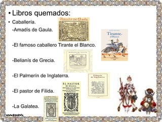● Poemas.
-El cancionero de López
Moldanado.
-Los diez libros de Fortuna de
Amor.
-El monserrato de Cristóbal
de Virués.
-La Diana de Montemayor.
-Tesoro de tres poesías.
-Las lágrimas de Angélica.
● Libros quemados:
● Caballería.
-Amadís de Gaula.
-El famoso caballero Tirante el Blanco.
-Belianís de Grecia.
-El Palmerín de Inglaterra.
-El pastor de Filida.
-La Galatea.
 