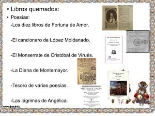 ● Libros quemados:
● Poesías:
-Los diez libros de Fortuna de Amor.
-El cancionero de López Moldanado.
-El Monserrate de Cristóbal de Virués.
-La Diana de Montemayor.
-Tesoro de varias poesías.
-Las lágrimas de Angélica.
 