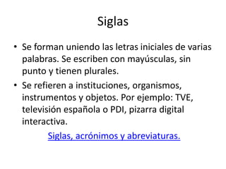 Siglas
• Se forman uniendo las letras iniciales de varias
palabras. Se escriben con mayúsculas, sin
punto y tienen plurales.
• Se refieren a instituciones, organismos,
instrumentos y objetos. Por ejemplo: TVE,
televisión española o PDI, pizarra digital
interactiva.
Siglas, acrónimos y abreviaturas.
 